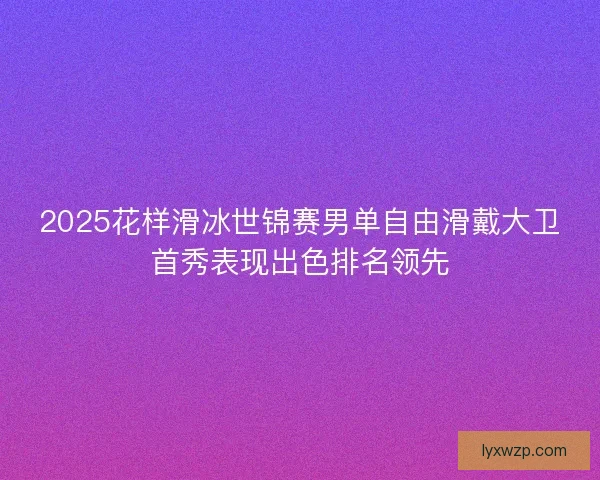 2025花样滑冰世锦赛男单自由滑戴大卫首秀表现出色排名领先