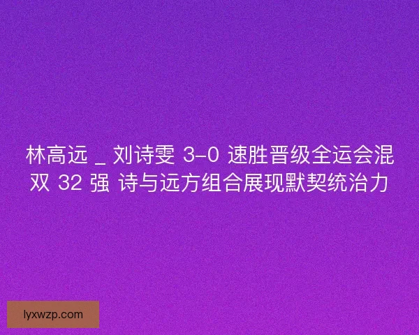 林高远 _ 刘诗雯 3-0 速胜晋级全运会混双 32 强 诗与远方组合展现默契统治力