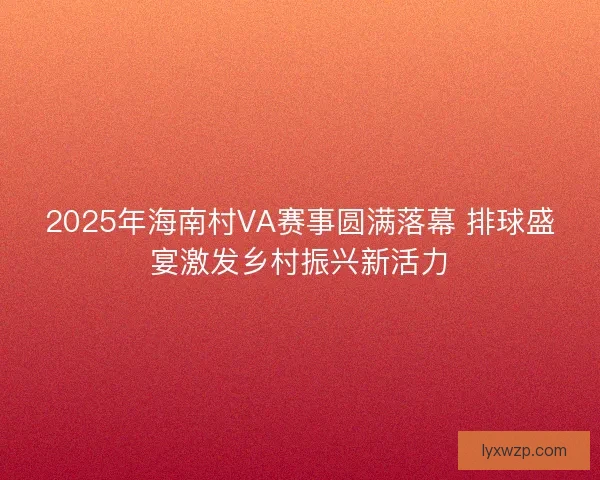 2025年海南村VA赛事圆满落幕 排球盛宴激发乡村振兴新活力