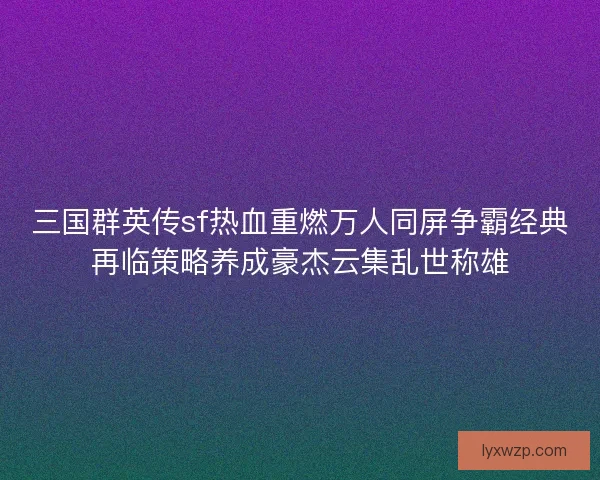 三国群英传sf热血重燃万人同屏争霸经典再临策略养成豪杰云集乱世称雄