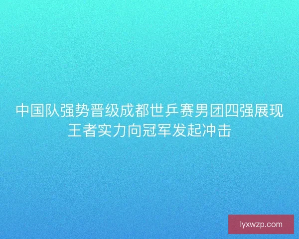 中国队强势晋级成都世乒赛男团四强展现王者实力向冠军发起冲击