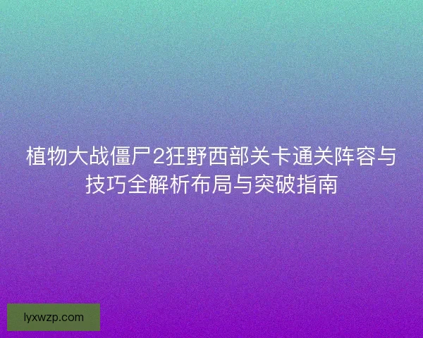 植物大战僵尸2狂野西部关卡通关阵容与技巧全解析布局与突破指南