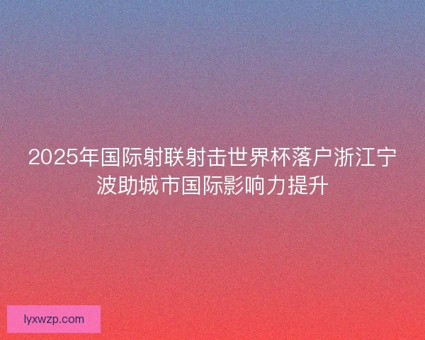 2025年国际射联射击世界杯落户浙江宁波助城市国际影响力提升