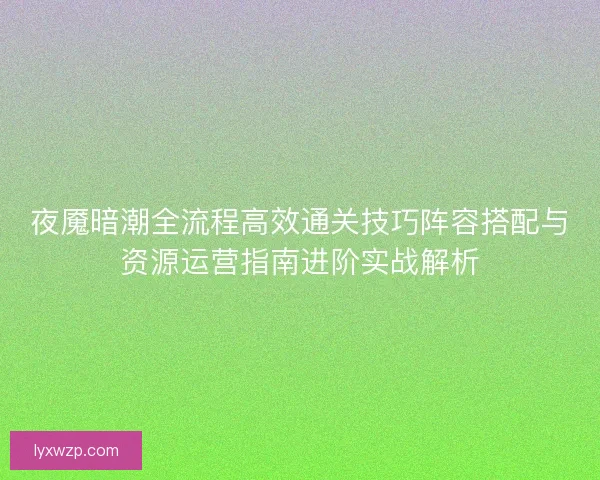 夜魇暗潮全流程高效通关技巧阵容搭配与资源运营指南进阶实战解析