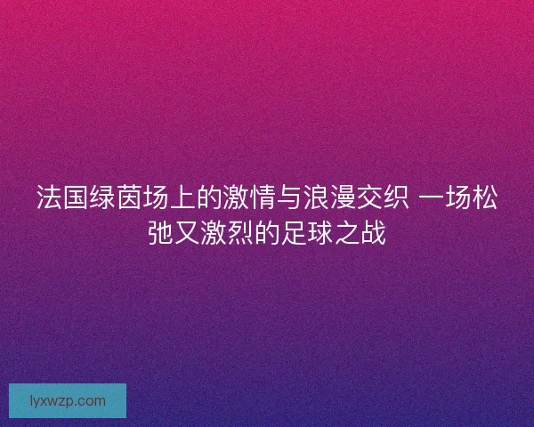 法国绿茵场上的激情与浪漫交织 一场松弛又激烈的足球之战