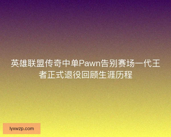 英雄联盟传奇中单Pawn告别赛场一代王者正式退役回顾生涯历程