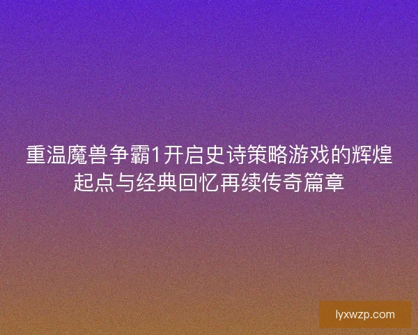 重温魔兽争霸1开启史诗策略游戏的辉煌起点与经典回忆再续传奇篇章