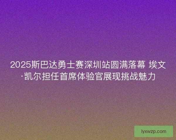 2025斯巴达勇士赛深圳站圆满落幕 埃文·凯尔担任首席体验官展现挑战魅力