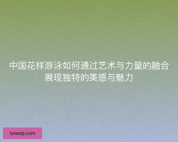 中国花样游泳如何通过艺术与力量的融合展现独特的美感与魅力