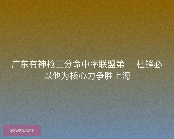 广东有神枪三分命中率联盟第一 杜锋必以他为核心力争胜上海
