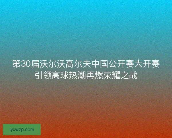 第30届沃尔沃高尔夫中国公开赛大开赛引领高球热潮再燃荣耀之战