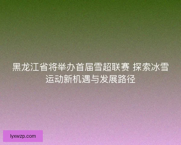 黑龙江省将举办首届雪超联赛 探索冰雪运动新机遇与发展路径