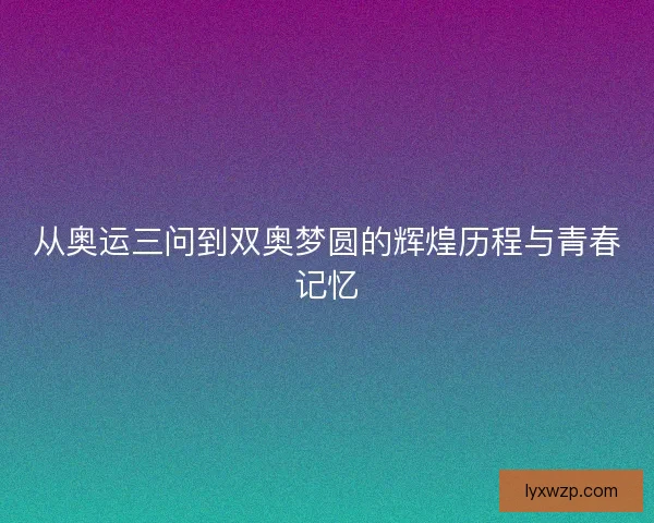 从奥运三问到双奥梦圆的辉煌历程与青春记忆