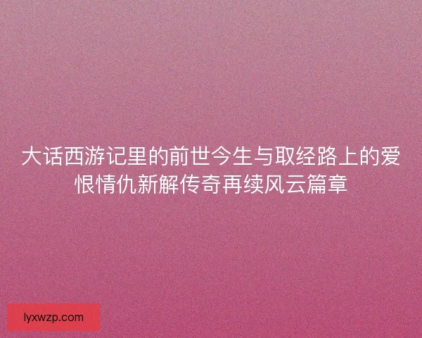 大话西游记里的前世今生与取经路上的爱恨情仇新解传奇再续风云篇章