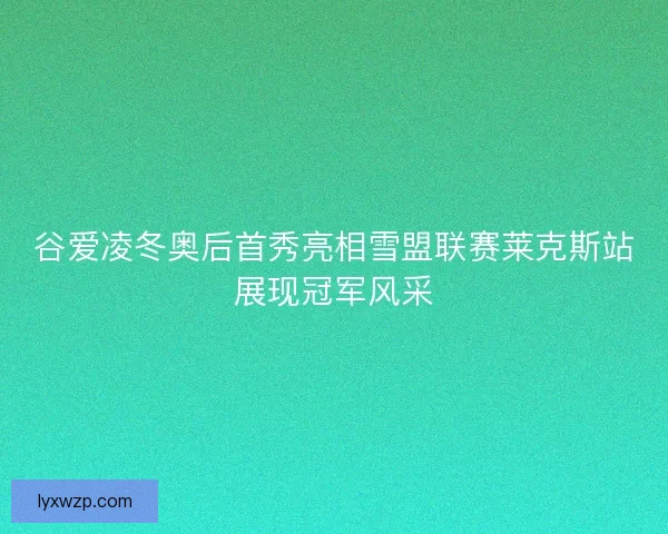 谷爱凌冬奥后首秀亮相雪盟联赛莱克斯站展现冠军风采