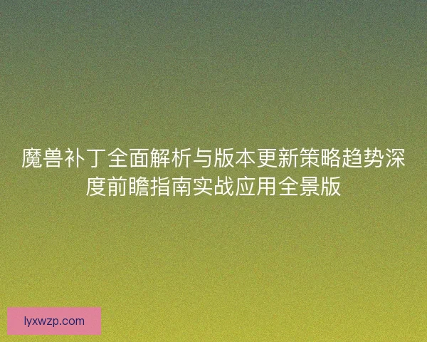 魔兽补丁全面解析与版本更新策略趋势深度前瞻指南实战应用全景版