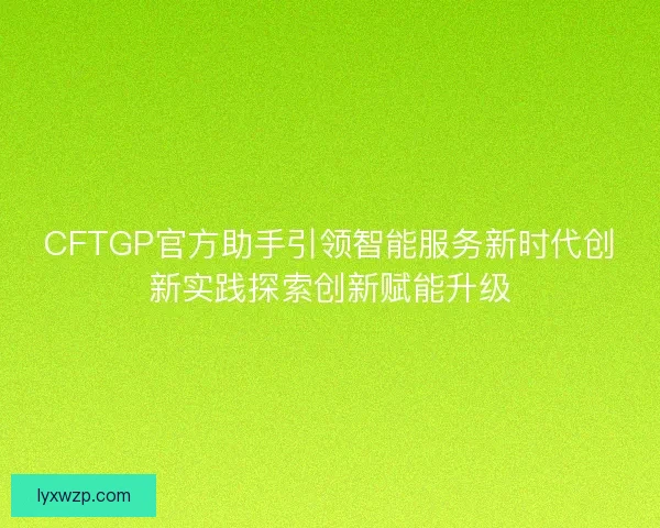CFTGP官方助手引领智能服务新时代创新实践探索创新赋能升级