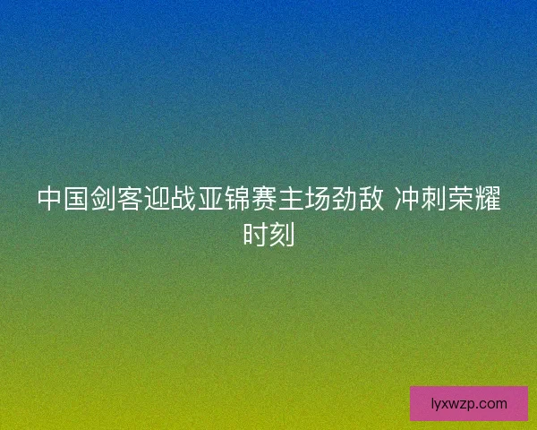 中国剑客迎战亚锦赛主场劲敌 冲刺荣耀时刻