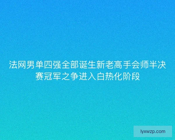 法网男单四强全部诞生新老高手会师半决赛冠军之争进入白热化阶段