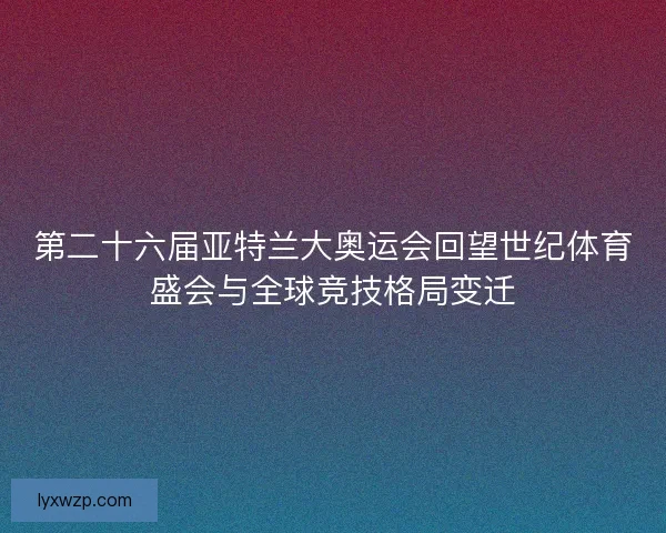 第二十六届亚特兰大奥运会回望世纪体育盛会与全球竞技格局变迁