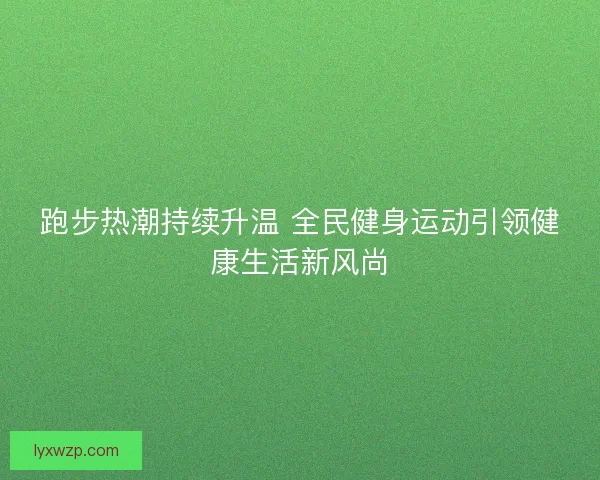 跑步热潮持续升温 全民健身运动引领健康生活新风尚