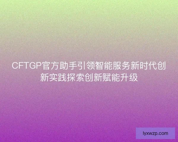 CFTGP官方助手引领智能服务新时代创新实践探索创新赋能升级