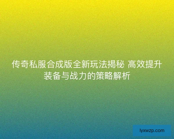 传奇私服合成版全新玩法揭秘 高效提升装备与战力的策略解析
