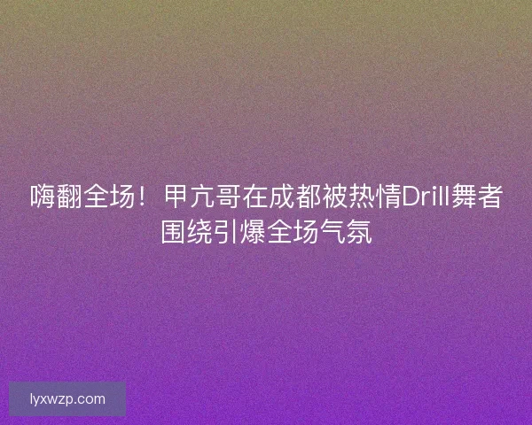 嗨翻全场！甲亢哥在成都被热情Drill舞者围绕引爆全场气氛