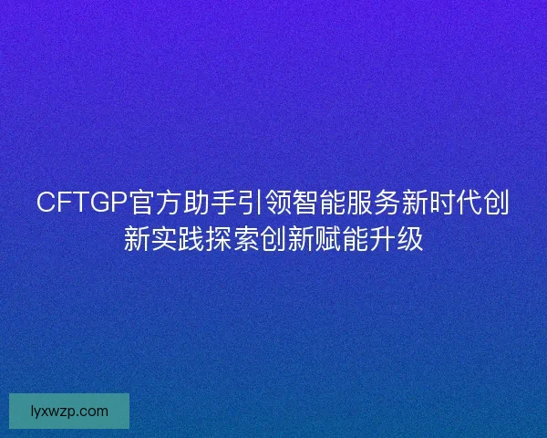 CFTGP官方助手引领智能服务新时代创新实践探索创新赋能升级