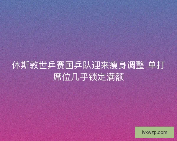 休斯敦世乒赛国乒队迎来瘦身调整 单打席位几乎锁定满额