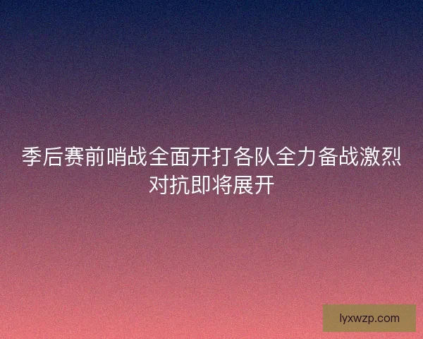 季后赛前哨战全面开打各队全力备战激烈对抗即将展开