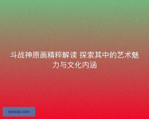 斗战神原画精粹解读 探索其中的艺术魅力与文化内涵