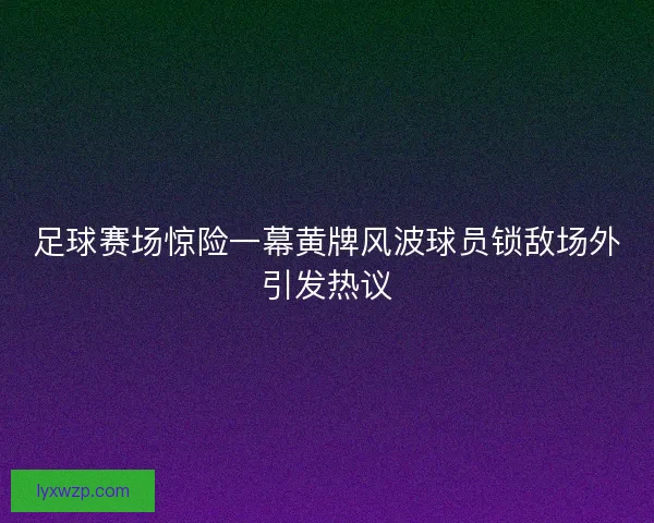 足球赛场惊险一幕黄牌风波球员锁敌场外引发热议