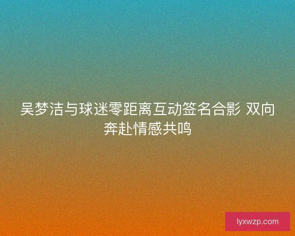 吴梦洁与球迷零距离互动签名合影 双向奔赴情感共鸣