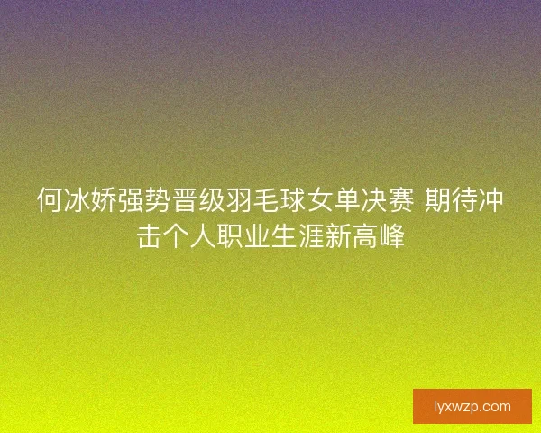 何冰娇强势晋级羽毛球女单决赛 期待冲击个人职业生涯新高峰