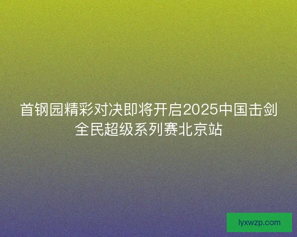 首钢园精彩对决即将开启2025中国击剑全民超级系列赛北京站