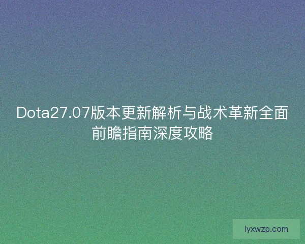 Dota27.07版本更新解析与战术革新全面前瞻指南深度攻略