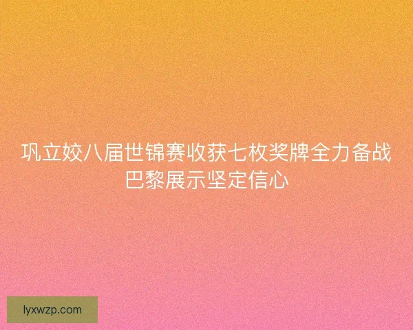 巩立姣八届世锦赛收获七枚奖牌全力备战巴黎展示坚定信心